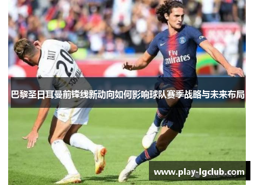 巴黎圣日耳曼前锋线新动向如何影响球队赛季战略与未来布局