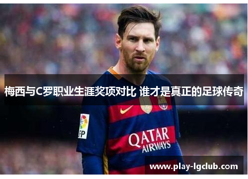 梅西与C罗职业生涯奖项对比 谁才是真正的足球传奇