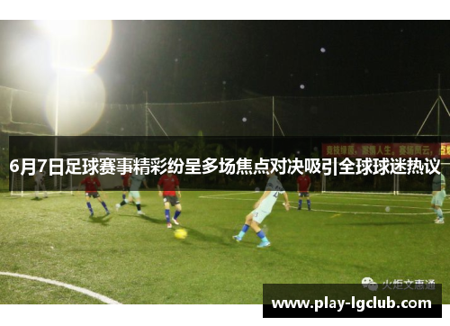6月7日足球赛事精彩纷呈多场焦点对决吸引全球球迷热议