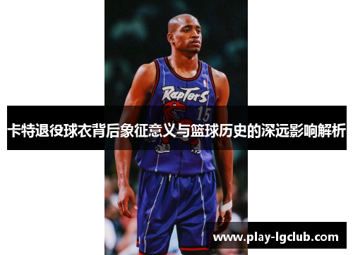 卡特退役球衣背后象征意义与篮球历史的深远影响解析