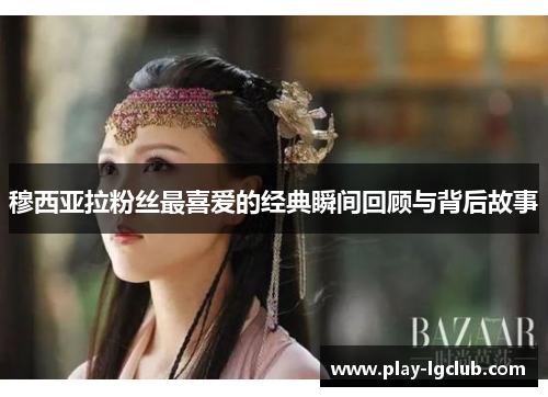 穆西亚拉粉丝最喜爱的经典瞬间回顾与背后故事