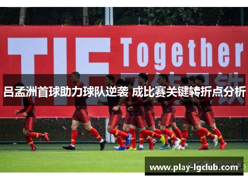 吕孟洲首球助力球队逆袭 成比赛关键转折点分析