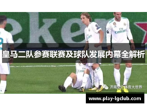 皇马二队参赛联赛及球队发展内幕全解析 皇马二队参赛联赛及球队发展内幕全解析