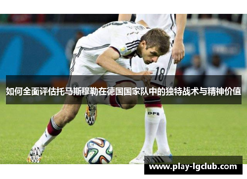 如何全面评估托马斯穆勒在德国国家队中的独特战术与精神价值
