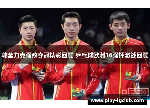 韩莹力克强敌夺冠精彩回顾 乒乓球欧洲16强杯激战回顾