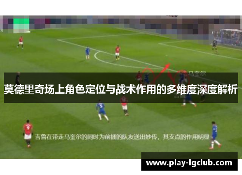莫德里奇场上角色定位与战术作用的多维度深度解析