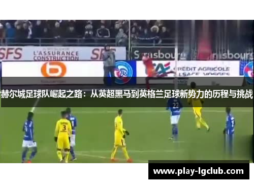 赫尔城足球队崛起之路:从英超黑马到英格兰足球新势力的历程与挑战 赫尔城足球队崛起之路:从英超黑马到英格兰足球新势力的历程与挑战