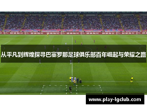 从平凡到辉煌探寻巴塞罗那足球俱乐部百年崛起与荣耀之路 从平凡到辉煌探寻巴塞罗那足球俱乐部百年崛起与荣耀之路
