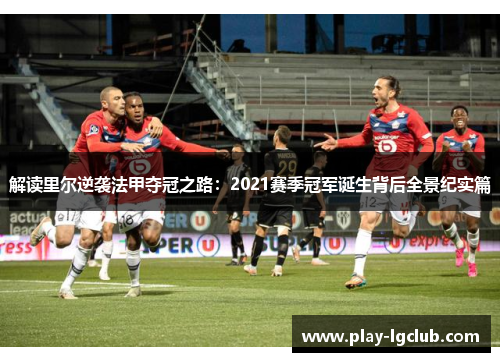 解读里尔逆袭法甲夺冠之路:2021赛季冠军诞生背后全景纪实篇 解读里尔逆袭法甲夺冠之路:2021赛季冠军诞生背后全景纪实篇