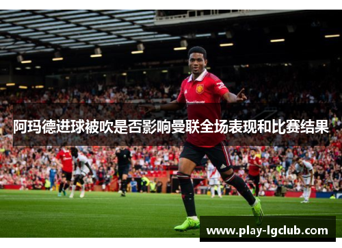 阿玛德进球被吹是否影响曼联全场表现和比赛结果 阿玛德进球被吹是否影响曼联全场表现和比赛结果