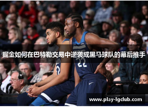 掘金如何在巴特勒交易中逆袭成黑马球队的幕后推手