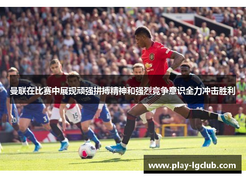 曼联在比赛中展现顽强拼搏精神和强烈竞争意识全力冲击胜利