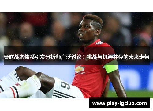 曼联战术体系引发分析师广泛讨论：挑战与机遇并存的未来走势