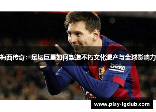 梅西传奇：足坛巨星如何塑造不朽文化遗产与全球影响力