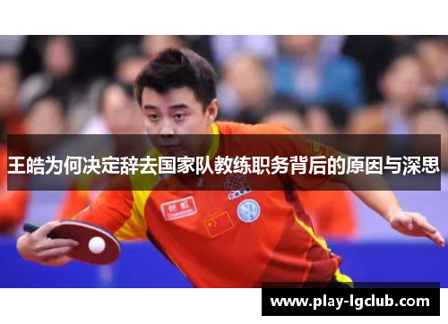 王皓为何决定辞去国家队教练职务背后的原因与深思