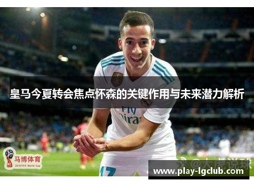 皇马今夏转会焦点怀森的关键作用与未来潜力解析 皇马今夏转会焦点怀森的关键作用与未来潜力解析