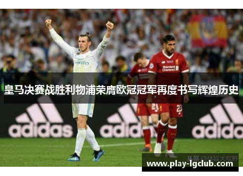 皇马决赛战胜利物浦荣膺欧冠冠军再度书写辉煌历史 皇马决赛战胜利物浦荣膺欧冠冠军再度书写辉煌历史